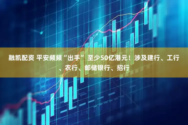 融凯配资 平安频频“出手” 至少50亿港元！涉及建行、工行、农行、邮储银行、招行