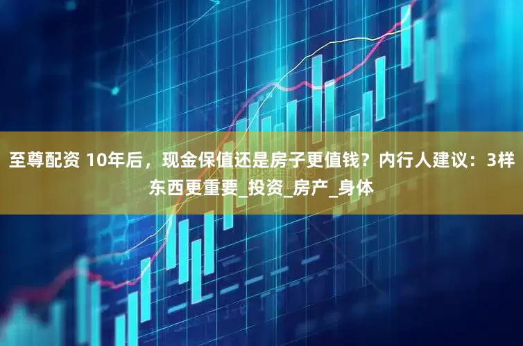 至尊配资 10年后，现金保值还是房子更值钱？内行人建议：3样东西更重要_投资_房产_身体