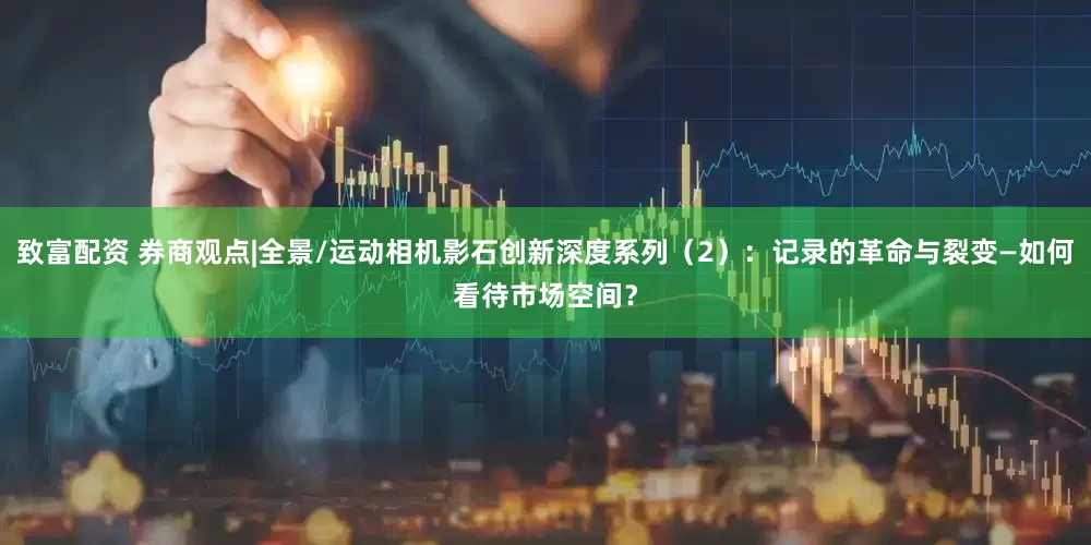 致富配资 券商观点|全景/运动相机影石创新深度系列（2）：记录的革命与裂变—如何看待市场空间？