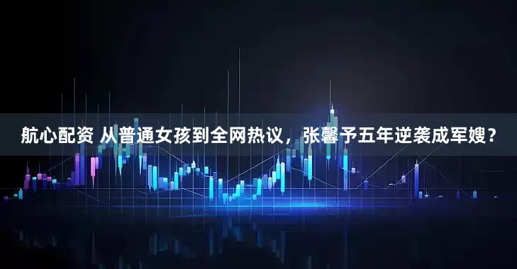 航心配资 从普通女孩到全网热议，张馨予五年逆袭成军嫂？
