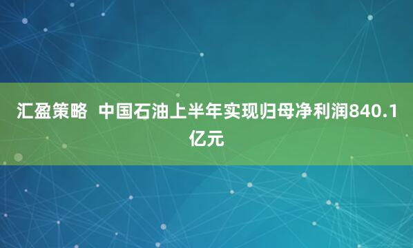 汇盈策略  中国石油上半年实现归母净利润840.1亿元