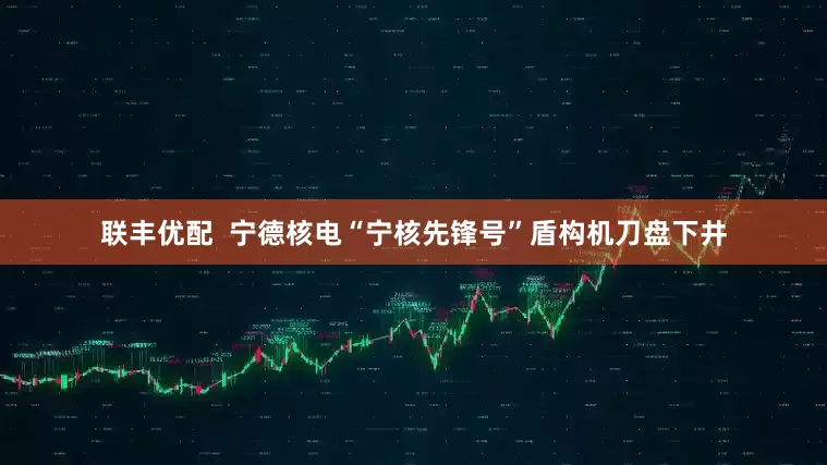 联丰优配  宁德核电“宁核先锋号”盾构机刀盘下井
