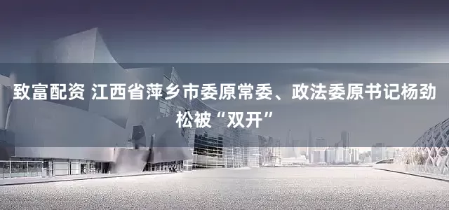 致富配资 江西省萍乡市委原常委、政法委原书记杨劲松被“双开”