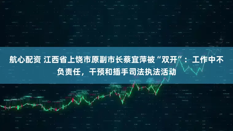 航心配资 江西省上饶市原副市长蔡宜萍被“双开”：工作中不负责任，干预和插手司法执法活动