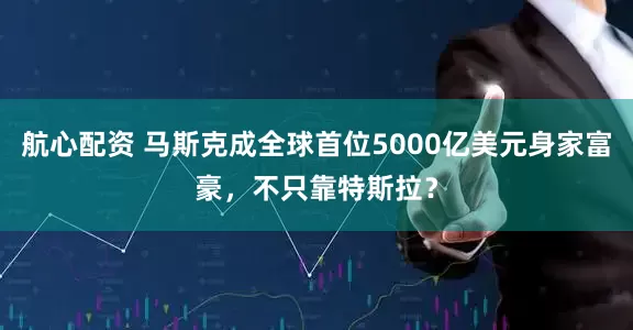 航心配资 马斯克成全球首位5000亿美元身家富豪，不只靠特斯拉？