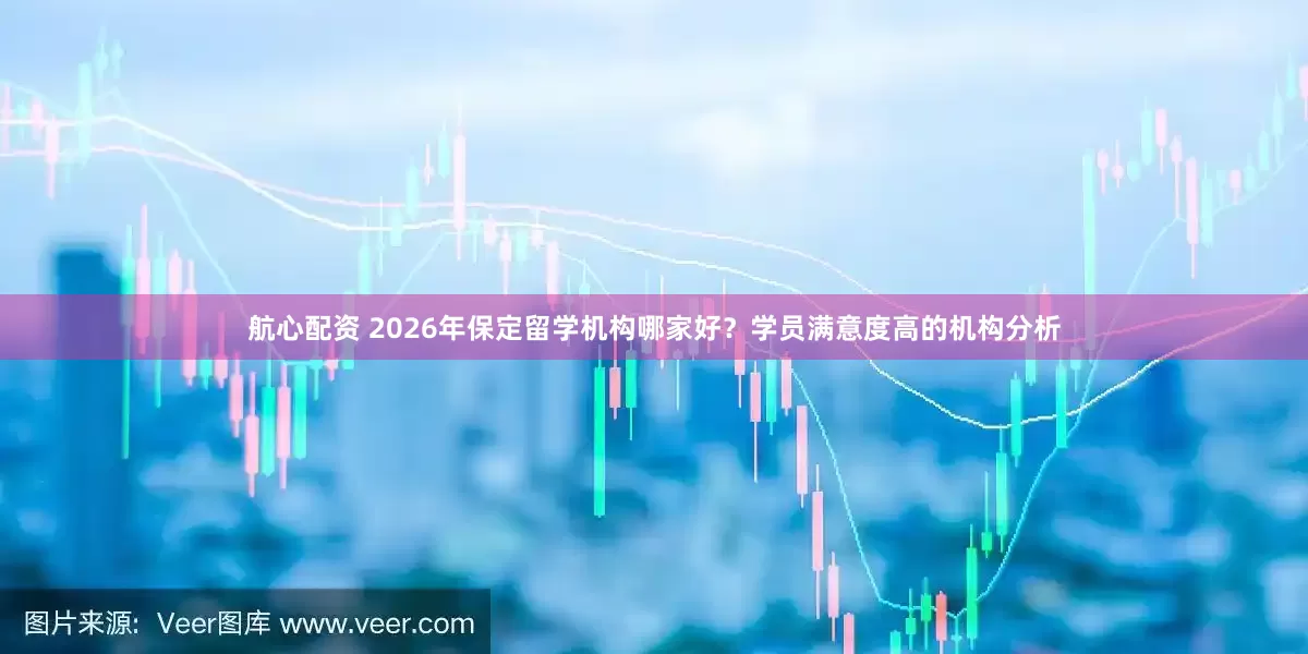 航心配资 2026年保定留学机构哪家好？学员满意度高的机构分析