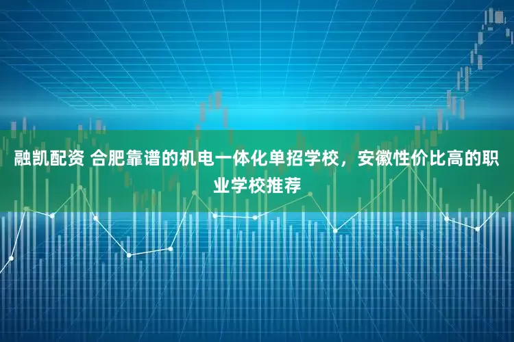 融凯配资 合肥靠谱的机电一体化单招学校，安徽性价比高的职业学校推荐